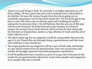  “James is 19 and living in York, he currently is in higher education at a 6th
form college. He has a part time job on the weekend and is subscribed to
alt-rhythm. He uses the money he gets from his job on going out on
weekends and going to see his favourite bands live. His favourite gig he has
been to was The stone roses at Heaton park and is looking forward to
seeing the Courteeners there. He still believes that the 90’s era of Brit pop
will never be bettered. He looks forward to the summer as it festival
season, the annual trip to leeds festival will be certain for him along side
his first time at Glastonbury, James is a big collector of vinyls and has all of
Oasis’ albums on it.”
 The ideal reader age for my magazine would be young adults between the
age of 15-26 I found this out through doing a questionnaire and that most
were students or just moved out.
 The target gender for my magazine will be a mix of both male and female
as I got mixed results from my questionnaire, how ever my pictures and
articles all strongly represent masculine properties and features
 It will be publicised once a month at a price of £3.99, this is because in the
results for my questionnaire about how many times people read magazines
its is usually only once a month.
 