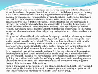In my magazine I used various techniques and marketing schemes in order to address and
attract the audience, the people I wanted to read and potentially buy my magazine, by using
social norms and conventions amidst my magazine I believe it helped attract the right
audience for my magazine. For example for my models pictures I made most of them have a
laid back feel to the magazine and dressed him in clothes I thought fit the stereotypical
apparel and dress wear of that specific genre. These tie together and give the magazine a
more alternative, fashionable, rebellious and young feel to it. As well as the clothing of the
model, I used festivals that I know people who are of my target age and genre go to these
festivals, by including a guide to all festivals I think that young people will go to, this helped
attract and address an audience of festival goers by having a wide array of festival advice and
line ups.
Using the red, white and black colour scheme for my magazine helped address my audience
because it made them recognise that style and genre of magazine by comparing it to other
similar magazines on the market already. The artists that I use are all ones that fit into the
genre of alternative or bordering alternative/indie rock, such as Jamie T and The
Courteeners, these also tie in with the festival guide as they are each playing at least one of
the festivals listed, which addresses the audiences need for live shows and festivals.
In my magazine I have tried to make the audience feel like more of a part of the magazine,
for example on my front cover I have included an article “2014’s top 10 albums chosen by
you”, this makes the audience feel more included in the magazine and more reader friendly.
By doing this it will make the reader feel as if they actually have a say in something where as
usually they would not have a say. I believe this will attract more people to my magazine
because of the involvement of the audience.
Some of the features in my magazine will also attract an audience such as the interviews and
album ratings, I believe that if these are in the correct genre and that they are genre specific
then they should attract more readers within the target market group.
 