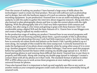 Over the course of making my product I have learned a large array of skills about the
technologies I used to create my final product. Not just with software such as photoshop
and in design, but with the hardware aspects of it such as cameras, lighting and audio
recording equipment. In pre production I learned how to use an audio recording device and
audacity to edit the audio to gather the interview about magazine research. Along side this, I
also learned to plan photography shoots and how to take the correct photo with the right
lighting. With the photography side of it I had very little experience with cameras and
studios, but after using it a few times and getting to grips with these features I feel I am
comfortable using a digital SLR and the basic features of it. I learnt how to use blogger.com
and create a blog to upload my media work to.
In the production stage of making my product I learned how to use several programs well
from starting off not knowing anything about them, a good example of this is photoshop.
When I first used photoshop this year I only had little experience with it, but after learning
how to correctly set colour levels and balance as the basics I felt I quickly picked it up as I
went along. An example of this would be the clone stamp tool, I correctly learned how to
make the background of my photo shoot completely white by using other areas of it to cover
it up. Another program I learned to use was Adobe InDesign, I had never used this program
before but quickly learned the basics while creating my double page spread on it. At first I
found putting photos in and resizing them difficult but slowly I learned how to put them in
properly and efficiently. Along side creating my double page spread in indesign I created a
contact sheet with all my photos on it that I took. The standard format of photos in either
PDF or JPEG allows you to work across these programs at once making it easier and a
universal format for photos.
I have also learned that it is important to back up and regularly save files or any work to
another media as your computer/program could crash and close down potentially losing all
unsaved work.
 