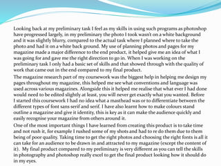 Looking back at my preliminary task I feel as my skills in using such programs as photoshop
have progressed largely, in my preliminary the photo I took wasn’t on a white background
and it was slightly blurry, compared to the actual task where I planned where to take the
photo and had it on a white back ground. My use of planning photos and pages for my
magazine made a major difference to the end product, it helped give me an idea of what I
was going for and gave me the right direction to go in. When I was working on the
preliminary task I only had a basic set of skills and that showed through with the quality of
work that came out in the end compared to my final product.
The magazine research part of my coursework was the biggest help in helping me design my
pages throughout my magazine, this helped me see what conventions and language was
used across various magazines. Alongside this it helped me realise that what ever I had done
would need to be edited slightly at least, you will never get exactly what you wanted. Before
I started this coursework I had no idea what a masthead was or to differentiate between the
different types of font sans serif and serif. I have also learnt how to make colours stand
outline a magazine and give it identity, this is key as it can make the audience quickly and
easily recognise your magazine from others around it.
One of the most important things I have learned from creating this product is to take time
and not rush it, for example I rushed some of my shots and had to re do them due to them
being of poor quality. Taking time to get the right photos and choosing the right fonts is all it
can take for an audience to be drawn in and attracted to my magazine (except the content of
it). My final product compared to my preliminary is very different as you can tell the skills
in photography and photoshop really excel to get the final product looking how it should do
in my eyes.
 