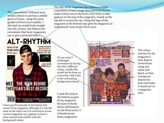 The conventions I followed were
similar colours to portray a similar
genre of music, using the same
gender of front cover models. I
also had my model look straight
into the camera, this follows the
convention that most magazines
use t0 give a powerful effect.
The title of the magazine also follows a similar
convention, it uses a large sans serif bold font to
make it stick out on the front cover more, it also
appears on the top of the magazine, mostly in the
top left or across the top. Using the logo of the
magazine at the bottom may give the magazine an
‘unbalanced’ look on the front cover.
I used the strip at
the bottom as part
of my magazine
because it clearly
shows information
on the front cover, it
is found across
many magazines.
On my cover I
challenged
convention by having
the title a different
colour, usually this
would not be done on
covers but I did it due
to the contrasting
background colours.
I have put the barcode in the bottom left
corner of my magazine, although it is not the
same as the other one it is convention across
various magazines as it appears to have a
more natural look and fits with the
background colour.
The colour
scheme for the
magazine I
have kept to
conventions
using red
white and
black, so that
it keeps its
distinctive
look and make
it stand out on
a magazine
rack.
 