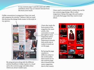 In my contents page I used the same red, white
and black colour way so it doesn’t deviate from
the front cover much. I have used a conventional 3 column lay out for
my contents page design, like in other
magazines it keeps the page tidy and readers
can easily find pages that they want to read
about.
I have also made the
focus point of the
magazine the main
article, this
convention is used
throughout many
magazines and it
gives the feel of
importance towards
that article also it
makes it stand out
on the page.
By having the page
numbers a
different colour to
the words makes
them stand out on
the contents page,
this is found across
many magazines
due to that reason.
By using pictures along side the different
articles headlines it helps it gives it a visual
aid to the contents page and adds colour
which can attract readers eyes.
Unlike conventions in magazines I have not used
sub categories for articles, I believe I did not need
this because the design looks neater in this style in
my opinion.
 