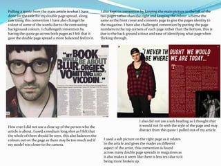 Pulling a quote from the main article is what I have
done for the title for my double page spread, along
side using this convention I have also change the
colour of some of the words due to the contrasting
background colours. I challenged convention by
having the quote go across both pages as I felt that it
gave the double page spread a more balanced feel to it.
I also kept to convention by keeping the main picture to the left of the
two pages rather than the right and keeping the colour scheme the
same as the front cover and contents page to give the pages identity to
the magazine. I have also challenged convention by putting the page
numbers in the top corners of each page rather than the bottom, this is
due to the back ground colour and ease of identifying what page when
flicking through.
How ever I did not use a close up of the person who the
article is about, I used a medium long shot as I felt that
the whole of them should be seen, this also balances the
colours out on the page as there may be too much red if
my model was closer to the camera.
I also did not use a sub heading as I thought that
it would not fit with the style of the page and may
distract from the quote I pulled out of my article.
I used a sub picture on the right page as it relates
to the article and gives the reader an different
aspect of the artist, this convention is found
across many double page spreads in magazines as
it also makes it seem like there is less text due to it
being more broken up.
 