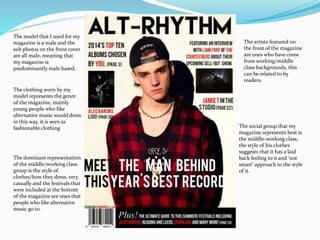 The model that I used for my
magazine is a male and the
sub photos on the front cover
are all male, meaning that
my magazine is
predominantly male based.
The clothing worn by my
model represents the genre
of the magazine, mainly
young people who like
alternative music would dress
in this way, it is seen as
fashionable clothing The social group that my
magazine represents best is
the middle-working class,
the style of his clothes
suggests that it has a laid
back feeling to it and ‘not
smart’ approach to the style
of it.
The dominant representation
of the middle/working class
group is the style of
clothes/how they dress, very
casually and the festivals that
were included at the bottom
of the magazine are ones that
people who like alternative
music go to.
The artists featured on
the front of the magazine
are ones who have come
from working/middle
class backgrounds, this
can be related to by
readers.
 
