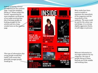 More males have been
used as models to
represent the masculinity
of the magazine and the
masculinity of the
audience. The same could
be said for the colour way
and design, it is a strong
slightly aggressive theme,
no soft edges on pictures.
Relevant information to
my target audience for my
magazine, the type of
people that go to these
festivals are of the middle
and working class.
This type of information that
young people would find
useful, with events that
generally younger people
would go to.
Instead of having a formal
introduction for the contents
page, I used the simplistic
phrase of “Whats inside this
month” representing the
more simplistic social group
of my target social groups,
this is because people are
looking straight for the
articles and not a long
winded intro on the contents
page.
 