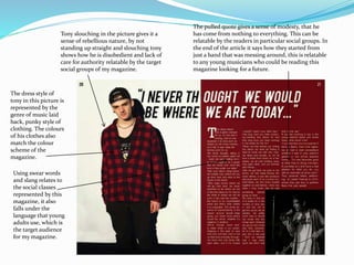 The pulled quote gives a sense of modesty, that he
has come from nothing to everything. This can be
relatable by the readers in particular social groups. In
the end of the article it says how they started from
just a band that was messing around, this is relatable
to any young musicians who could be reading this
magazine looking for a future.
Tony slouching in the picture gives it a
sense of rebellious nature, by not
standing up straight and slouching tony
shows how he is disobedient and lack of
care for authority relatable by the target
social groups of my magazine.
The dress style of
tony in this picture is
represented by the
genre of music laid
back, punky style of
clothing. The colours
of his clothes also
match the colour
scheme of the
magazine.
Using swear words
and slang relates to
the social classes
represented by this
magazine, it also
falls under the
language that young
adults use, which is
the target audience
for my magazine.
 