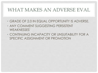 WHAT MAKES AN ADVERSE EVAL
• GRADE OF 2.0 IN EQUAL OPPORTUNITY IS ADVERSE.
• ANY COMMENT SUGGESTING PERSISTENT
WEAKNESSES'...