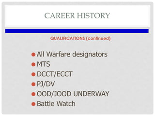 CAREER HISTORY
QUALIFICATIONS (continued)

All Warfare designators
MTS
DCCT/ECCT
PJ/DV
OOD/JOOD UNDERWAY
Battle Watc...
