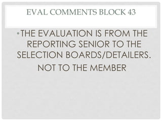 EVAL COMMENTS BLOCK 43

• THE EVALUATION IS FROM THE
REPORTING SENIOR TO THE
SELECTION BOARDS/DETAILERS.
NOT TO THE MEMBER

 