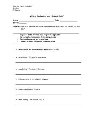 Teacher Pablo Obando S.
English
5° Grade
Writing Evaluation unit “Hot and Cold”
Name: __________________________________ Date: _________________
Score: _______
Objetivo:Evaluar la habilidad escrita de los estudiantes de acuerdo a la unidad “Hot and
Cold”
1) Unscramble the words to make sentences (10 pts)
a) an umbrella / We use / in a rainy day.
b) are playing / The kids / in the river.
c) in the summer / to the beach. / We go
d) snow. / playing with / She is
e) He is looking / the window. / out of
- Dispones de 90 minutos para responder la prueba
- No copies las respuestas de tus compañeros
- Escribe claramente tus respuestas
- Levanta tu mano en caso de cualquier duda
 