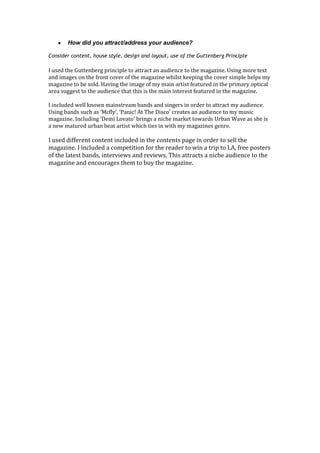 How did you attract/address your audience?

Consider content, house style, design and layout, use of the Guttenberg Principle

I used the Guttenberg principle to attract an audience to the magazine. Using more text
and images on the front cover of the magazine whilst keeping the cover simple helps my
magazine to be sold. Having the image of my main artist featured in the primary optical
area suggest to the audience that this is the main interest featured in the magazine.

I included well known mainstream bands and singers in order to attract my audience.
Using bands such as ‘Mcfly’, ‘Panic! At The Disco’ creates an audience to my music
magazine. Including ‘Demi Lovato’ brings a niche market towards Urban Wave as she is
a new matured urban beat artist which ties in with my magazines genre.

I used different content included in the contents page in order to sell the
magazine. I included a competition for the reader to win a trip to LA, free posters
of the latest bands, interviews and reviews. This attracts a niche audience to the
magazine and encourages them to buy the magazine.
 