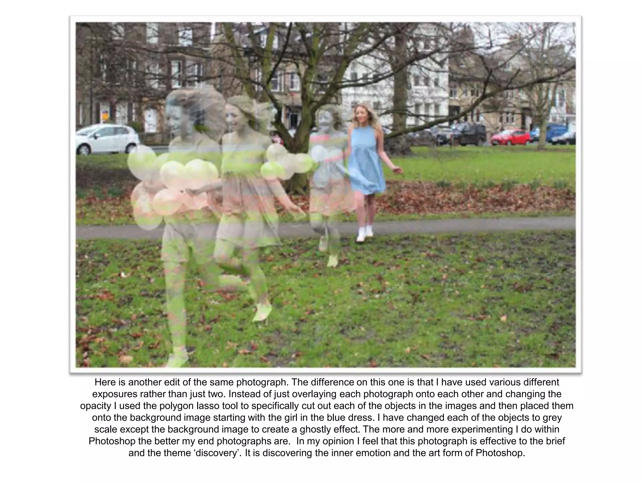 Here is another edit of the same photograph. The difference on this one is that I have used various different
exposures rather than just two. Instead of just overlaying each photograph onto each other and changing the
opacity I used the polygon lasso tool to specifically cut out each of the objects in the images and then placed them
onto the background image starting with the girl in the blue dress. I have changed each of the objects to grey
scale except the background image to create a ghostly effect. The more and more experimenting I do within
Photoshop the better my end photographs are. In my opinion I feel that this photograph is effective to the brief
and the theme ‘discovery’. It is discovering the inner emotion and the art form of Photoshop.

 