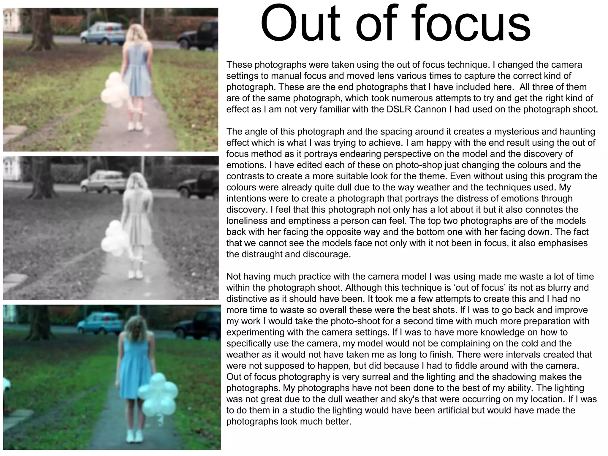 Out of focus
These photographs were taken using the out of focus technique. I changed the camera
settings to manual focus and moved lens various times to capture the correct kind of
photograph. These are the end photographs that I have included here. All three of them
are of the same photograph, which took numerous attempts to try and get the right kind of
effect as I am not very familiar with the DSLR Cannon I had used on the photograph shoot.
The angle of this photograph and the spacing around it creates a mysterious and haunting
effect which is what I was trying to achieve. I am happy with the end result using the out of
focus method as it portrays endearing perspective on the model and the discovery of
emotions. I have edited each of these on photo-shop just changing the colours and the
contrasts to create a more suitable look for the theme. Even without using this program the
colours were already quite dull due to the way weather and the techniques used. My
intentions were to create a photograph that portrays the distress of emotions through
discovery. I feel that this photograph not only has a lot about it but it also connotes the
loneliness and emptiness a person can feel. The top two photographs are of the models
back with her facing the opposite way and the bottom one with her facing down. The fact
that we cannot see the models face not only with it not been in focus, it also emphasises
the distraught and discourage.
Not having much practice with the camera model I was using made me waste a lot of time
within the photograph shoot. Although this technique is ‘out of focus’ its not as blurry and
distinctive as it should have been. It took me a few attempts to create this and I had no
more time to waste so overall these were the best shots. If I was to go back and improve
my work I would take the photo-shoot for a second time with much more preparation with
experimenting with the camera settings. If I was to have more knowledge on how to
specifically use the camera, my model would not be complaining on the cold and the
weather as it would not have taken me as long to finish. There were intervals created that
were not supposed to happen, but did because I had to fiddle around with the camera.
Out of focus photography is very surreal and the lighting and the shadowing makes the
photographs. My photographs have not been done to the best of my ability. The lighting
was not great due to the dull weather and sky's that were occurring on my location. If I was
to do them in a studio the lighting would have been artificial but would have made the
photographs look much better.

 