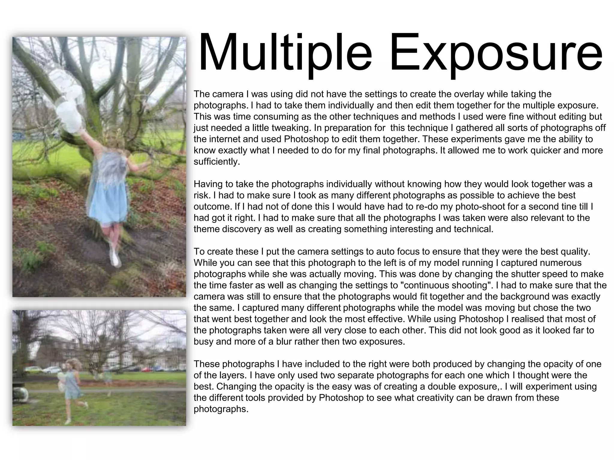 Multiple Exposure
The camera I was using did not have the settings to create the overlay while taking the
photographs. I had to take them individually and then edit them together for the multiple exposure.
This was time consuming as the other techniques and methods I used were fine without editing but
just needed a little tweaking. In preparation for this technique I gathered all sorts of photographs off
the internet and used Photoshop to edit them together. These experiments gave me the ability to
know exactly what I needed to do for my final photographs. It allowed me to work quicker and more
sufficiently.
Having to take the photographs individually without knowing how they would look together was a
risk. I had to make sure I took as many different photographs as possible to achieve the best
outcome. If I had not of done this I would have had to re-do my photo-shoot for a second tine till I
had got it right. I had to make sure that all the photographs I was taken were also relevant to the
theme discovery as well as creating something interesting and technical.
To create these I put the camera settings to auto focus to ensure that they were the best quality.
While you can see that this photograph to the left is of my model running I captured numerous
photographs while she was actually moving. This was done by changing the shutter speed to make
the time faster as well as changing the settings to "continuous shooting". I had to make sure that the
camera was still to ensure that the photographs would fit together and the background was exactly
the same. I captured many different photographs while the model was moving but chose the two
that went best together and look the most effective. While using Photoshop I realised that most of
the photographs taken were all very close to each other. This did not look good as it looked far to
busy and more of a blur rather then two exposures.
These photographs I have included to the right were both produced by changing the opacity of one
of the layers. I have only used two separate photographs for each one which I thought were the
best. Changing the opacity is the easy was of creating a double exposure,. I will experiment using
the different tools provided by Photoshop to see what creativity can be drawn from these
photographs.

 