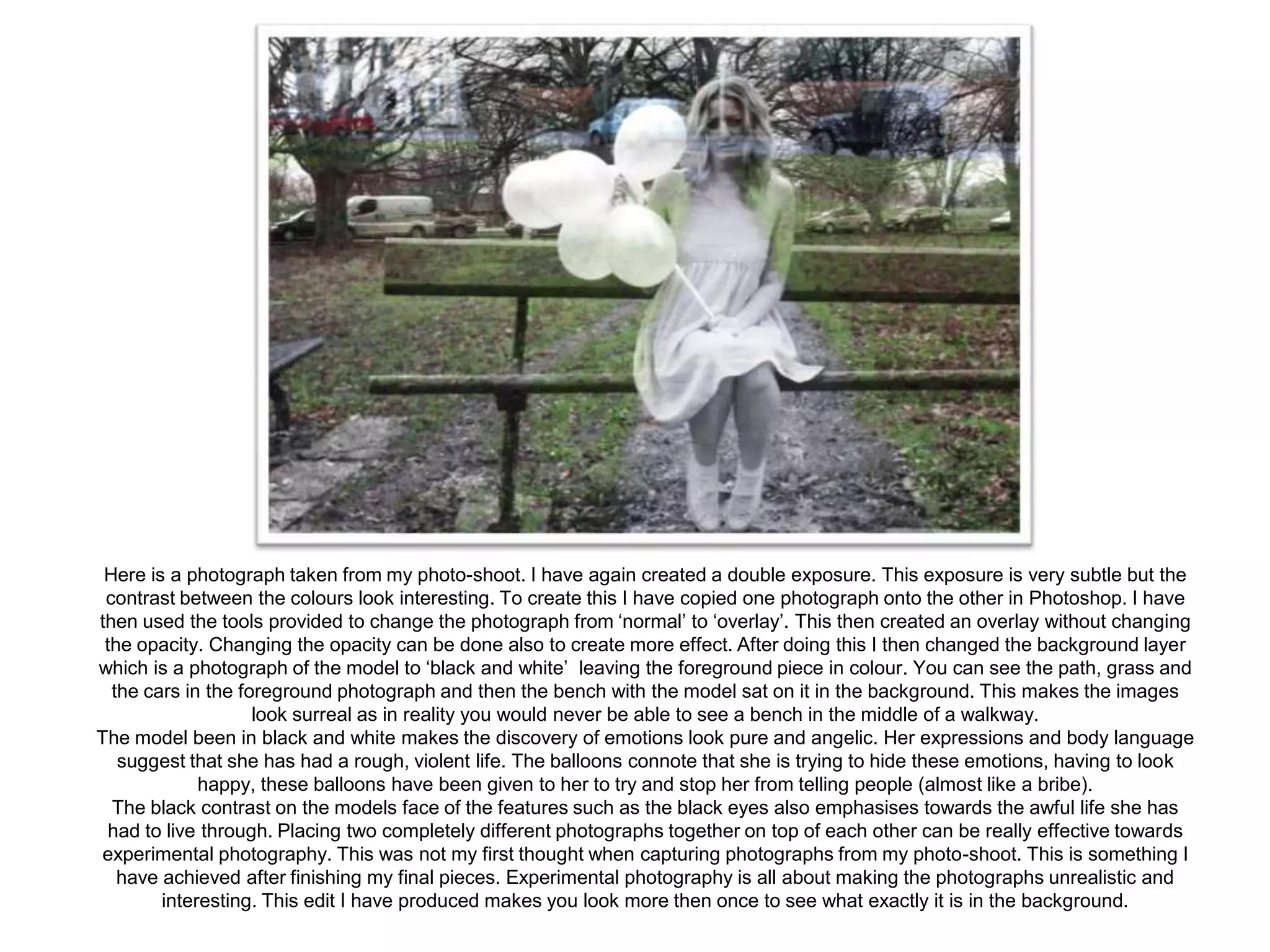 Here is a photograph taken from my photo-shoot. I have again created a double exposure. This exposure is very subtle but the
contrast between the colours look interesting. To create this I have copied one photograph onto the other in Photoshop. I have
then used the tools provided to change the photograph from ‘normal’ to ‘overlay’. This then created an overlay without changing
the opacity. Changing the opacity can be done also to create more effect. After doing this I then changed the background layer
which is a photograph of the model to ‘black and white’ leaving the foreground piece in colour. You can see the path, grass and
the cars in the foreground photograph and then the bench with the model sat on it in the background. This makes the images
look surreal as in reality you would never be able to see a bench in the middle of a walkway.
The model been in black and white makes the discovery of emotions look pure and angelic. Her expressions and body language
suggest that she has had a rough, violent life. The balloons connote that she is trying to hide these emotions, having to look
happy, these balloons have been given to her to try and stop her from telling people (almost like a bribe).
The black contrast on the models face of the features such as the black eyes also emphasises towards the awful life she has
had to live through. Placing two completely different photographs together on top of each other can be really effective towards
experimental photography. This was not my first thought when capturing photographs from my photo-shoot. This is something I
have achieved after finishing my final pieces. Experimental photography is all about making the photographs unrealistic and
interesting. This edit I have produced makes you look more then once to see what exactly it is in the background.

 