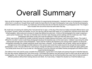 Overall Summary
Here are all the images that I have shot during production for experimental photography. I decided to take my photographs on location
rather than in a studio as I thought these would create the best effect for the type of photography I was using. During the photography
shoot the weather was not too great, my model was cold and the wind did not help the structure of my photographs at all. The images I
have included here are all the shots that were taken that day.
My model was not wearing the clothing that I had planned her to wear, on the day of the shoot we trailed and tested different items such
as jumpers, trousers, shorts and dresses. As you can see the outfit we were both happy on is a pastel blue coloured smock dress with
limited jewellery, white socks and converse to create that different but girly look. In some of the photographs the model is wearing a
green parker hooded coat. This was not intended due to the fact I was changing camera settings and the model was cold. These
photographs were taken purely just to test the settings to make sure that they were correct.
While I was trying to capture the models movement using the multiple exposure technique i was moving the camera. This made it
difficult for me when I came to edit these photographs because the backdrop was not the exact same. I realised I was doing this while
looking back through each of the photographs. I had to ask the model to get dressed so we could go back outside to re-shoot the
photographs otherwise the multiple exposures would have been a disaster. As the weather was not great, neither was the lighting, I
changed some of the settings and white balance on the camera and moved the model around to try and get the best possible
photographs I could. This was difficult as I was trying to change the settings as quickly as I could as the model was again getting cold.
The overall photo-shoot did not go as well as I had planned it to but the outcome and edited finished photographs are effective within
experimental photography.
The balloons that I had used for props complete the photographs. It gives them some depth and portrays thought of child-like features.
This was also another obstacle that I had come across. I purchased the balloons and tied string to them so they could all be held by the
model together. As I had blew the balloons up myself using my breathe they did not float therefore they were hard to hold and place in
different positions without them looking obscure and idiotic. As it was windy, it helped the situation as it held the balloons up.

 
