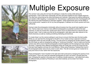 Multiple Exposure
The camera I was using did not have the settings to create the overlay while taking the
photographs. I had to take them individually and then edit them together for the multiple exposure.
This was time consuming as the other techniques and methods I used were fine without editing but
just needed a little tweaking. In preparation for this technique I gathered all sorts of photographs off
the internet and used Photoshop to edit them together. These experiments gave me the ability to
know exactly what I needed to do for my final photographs. It allowed me to work quicker and more
sufficiently.
Having to take the photographs individually without knowing how they would look together was a
risk. I had to make sure I took as many different photographs as possible to achieve the best
outcome. If I had not of done this I would have had to re-do my photo-shoot for a second tine till I
had got it right. I had to make sure that all the photographs I was taken were also relevant to the
theme discovery as well as creating something interesting and technical.
To create these I put the camera settings to auto focus to ensure that they were the best quality.
While you can see that this photograph to the left is of my model running I captured numerous
photographs while she was actually moving. This was done by changing the shutter speed to make
the time faster as well as changing the settings to "continuous shooting". I had to make sure that the
camera was still to ensure that the photographs would fit together and the background was exactly
the same. I captured many different photographs while the model was moving but chose the two
that went best together and look the most effective. While using Photoshop I realised that most of
the photographs taken were all very close to each other. This did not look good as it looked far to
busy and more of a blur rather then two exposures.
These photographs I have included to the right were both produced by changing the opacity of one
of the layers. I have only used two separate photographs for each one which I thought were the
best. Changing the opacity is the easy was of creating a double exposure,. I will experiment using
the different tools provided by Photoshop to see what creativity can be drawn from these
photographs.

 