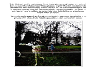 On the slide before is an edit for multiple exposure. This was done using the exact same photographs as the photograph
before. I have used different effects and tools on Photoshop to create a completely different look. Instead of layering the
photographs on top of each other and changing the opacity I decided to look a little more into how interesting I can make
my photographs. I copied and pasted one of the images into the other, creating two different layers. I then changed the
second layer from ‘normal’ to ‘vivid light’. I also changed the top layer to black and white as you can see the model
nearest to the front is in grayscale.
The contrast of this effect works really well. The background image that is in colour creates a real emotional feel of the
girl running with the balloons. It makes the double exposure a lot more vibrant and intense for the audience.

 