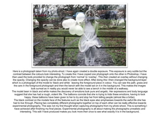 Here is a photograph taken from my photo-shoot. I have again created a double exposure. This exposure is very subtle but the
contrast between the colours look interesting. To create this I have copied one photograph onto the other in Photoshop. I have
then used the tools provided to change the photograph from ‘normal’ to ‘overlay’. This then created an overlay without changing
the opacity. Changing the opacity can be done also to create more effect. After doing this I then changed the background layer
which is a photograph of the model to ‘black and white’ leaving the foreground piece in colour. You can see the path, grass and
the cars in the foreground photograph and then the bench with the model sat on it in the background. This makes the images
look surreal as in reality you would never be able to see a bench in the middle of a walkway.
The model been in black and white makes the discovery of emotions look pure and angelic. Her expressions and body language
suggest that she has had a rough, violent life. The balloons connote that she is trying to hide these emotions, having to look
happy, these balloons have been given to her to try and stop her from telling people (almost like a bribe).
The black contrast on the models face of the features such as the black eyes also emphasises towards the awful life she has
had to live through. Placing two completely different photographs together on top of each other can be really effective towards
experimental photography. This was not my first thought when capturing photographs from my photo-shoot. This is something I
have achieved after finishing my final pieces. Experimental photography is all about making the photographs unrealistic and
interesting. This edit I have produced makes you look more then once to see what exactly it is in the background.

 