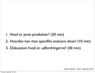 1. Hvad er jeres produkter? (20 min)
         2. Hvordan kan man speciﬁkt evaluere disse? (10 min)
         3. Diskussion: hvad er udfordringerne? (40 min)




                                                Jesper Kjeldskov - Inﬁnit - September 2010
Thursday, September 16, 2010
 