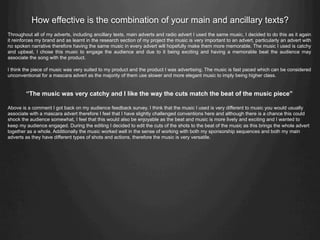 How effective is the combination of your main and ancillary texts?
Throughout all of my adverts, including ancillary texts, main adverts and radio advert I used the same music, I decided to do this as it again
it reinforces my brand and as learnt in the research section of my project the music is very important to an advert, particularly an advert with
no spoken narrative therefore having the same music in every advert will hopefully make them more memorable. The music I used is catchy
and upbeat, I chose this music to engage the audience and due to it being exciting and having a memorable beat the audience may
associate the song with the product.
I think the piece of music was very suited to my product and the product I was advertising. The music is fast paced which can be considered
unconventional for a mascara advert as the majority of them use slower and more elegant music to imply being higher class.
“The music was very catchy and I like the way the cuts match the beat of the music piece”
Above is a comment I got back on my audience feedback survey. I think that the music I used is very different to music you would usually
associate with a mascara advert therefore I feel that I have slightly challenged conventions here and although there is a chance this could
shock the audience somewhat, I feel that this would also be enjoyable as the beat and music is more lively and exciting and I wanted to
keep my audience engaged. During the editing I decided to edit the cuts of the shots to the beat of the music as this brings the whole advert
together as a whole. Additionally the music worked well in the sense of working with both my sponsorship sequences and both my main
adverts as they have different types of shots and actions, therefore the music is very versatile.
 