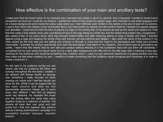 How effective is the combination of your main and ancillary texts?
I made sure that the brand name of my mascara was overused and visible in all of my adverts, this is because I wanted to boost brand
recognition as much as I could for my product. I wanted the name of the product to appear large, and I decided to use white engaging font
on a black background which made the name really stand out. I had ‘Ultimate Lash’ written in the centre at the end of each of my adverts,
I used a font which was slightly curled and looked fancy, this style suited my adverts and the product itself as I wanted it to appear elegant
and desirable. I toyed around with the idea of placing my logo on the ending title of my adverts as well as the name and slogan but I feel
that this made it look slightly tacky and unprofessional due to the logo being in a white box and the whole thing looked very unorganised. I
also asked a few of my peers about what they thought looked better and after receiving advice to keep it simple and sleek I decided
against using a logo and keeping the whole thing very low-key yet eye-catching and elegant. I also used the name of the product in my
radio advert as the only way you are selling your product is through a voice and you need to be persuasive and make your product
memorable. I branded my product specifically and used the techniques I had learnt in my research, one of which was be persuasive yet
subtle, I learnt that this means that try and sell your product without shoving it in the audience’s face and put them off completely. I
completed this by over using the brand name but on a dark plain background with little font on the title page with it meaning it was eye-
catching for the audience and would be something they instantly notice. I used my own personal experience of judging adverts and how
they make me feel when creating my own, I needed to create something that the audience would recognise and remember it in order to
create a brand for it.
On the right in my audience survey you can
clearly see that my audience felt there was
synergy throughout the five texts I created. I
am pleased with theses results as synergy
was something I really focused on when
creating my media and I feel the results can
show for this. While it can be argued that my
two main adverts and also my two
sponsorship sequence halves are in some
ways very different I feel that by keeping
some key features, for example the music
and the ending titles the same they come
together nicely as a collection of adverts. The
adverts all have their own good and bad
points but I feel that together they perform
well as a strong advertisement campaign of a
successful branded mascara, cosmetic
product.
 