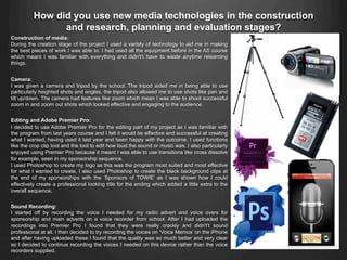 Construction of media:
During the creation stage of the project I used a variety of technology to aid me in making
the best pieces of work I was able to. I had used all the equipment before in the AS course
which meant I was familiar with everything and didn't’t have to waste anytime relearning
things.
Camera:
I was given a camera and tripod by the school. The tripod aided me in being able to use
particularly heighted shots and angles, the tripod also allowed me to use shots like pan and
tilt up/down. The camera had features like zoom which mean I was able to shoot successful
zoom in and zoom out shots which looked effective and engaging to the audience.
Editing and Adobe Premier Pro:
I decided to use Adobe Premier Pro for the editing part of my project as I was familiar with
the program from last years course and I felt it would be effective and successful at creating
what I wanted, having used it last year and been happy with the outcome. I used functions
like the crop clip tool and the tool to edit how loud the sound or music was. I also particularly
enjoyed using Premier Pro because it meant I was able to use transitions like cross dissolve
for example, seen in my sponsorship sequence.
I used Photoshop to create my logo as this was the program most suited and most effective
for what I wanted to create. I also used Photoshop to create the black background clips at
the end of my sponsorships with the ‘Sponsors of TOWIE’ as I was shown how I could
effectively create a professional looking title for the ending which added a little extra to the
overall sequence.
Sound Recording:
I started off by recording the voice I needed for my radio advert and voice overs for
sponsorship and main adverts on a voice recorder from school. After I had uploaded the
recordings into Premier Pro I found that they were really crackly and didn't’t sound
professional at all. I then decided to try recording the voices on ‘Voice Memos’ on the iPhone
and after having uploaded these I found that the quality was so much better and very clear
so I decided to continue recording the voices I needed on this device rather than the voice
recorders supplied.
How did you use new media technologies in the construction
and research, planning and evaluation stages?
 