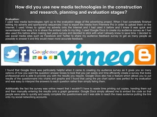 Evaluation:
I used new media technologies right up to the evaluation stage of the advertising project. When I had completely finished
editing my adverts and sponsorship sequences I had to export the media from Premiere Pro in order to upload them on the
Internet. I used Vimeo to upload my adverts onto the Internet and I had used it before and I knew It was quick and
remembered how easy it is to share the embed code to my blog. I used Google Docs to create my audience survey as I had
also used this before when making last years survey and decided to stick with what I already knew to save time. I decided to
use social media sites such as Facebook and Twitter to share my audience feedback survey to get as many people as
possible to answer it and this would mean more accurate feedback.
I found that Google Docs was particularly helpful when it came to creating my audience survey as it gives you so many
options of how you want the question/ answer boxes to look that you can easily and time efficiently create a survey that looks
professional and is able to provide you with the results you require. Google Docs also has a feature which allows you to put
results of the questionnaire into charts and graphs and I found that using the pie chart option was perfect for my evaluation
and was easy to interpret the answers to each question rather than simply listing them.
Additionally the fact the survey was online meant that I wouldn't’t have to waste time printing out copies, handing them out
and then manually entering the results onto a graph generator. Google Docs simply allowed me to embed the code so that
people were able to quickly and easily complete the questionnaire and I was able to reach the mass audience putting the link
onto my social networking accounts.
How did you use new media technologies in the construction
and research, planning and evaluation stages?
 