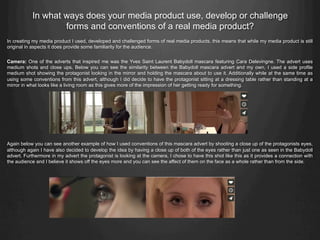 In what ways does your media product use, develop or challenge
forms and conventions of a real media product?
In creating my media product I used, developed and challenged forms of real media products, this means that while my media product is still
original in aspects it does provide some familiarity for the audience.
Camera: One of the adverts that inspired me was the Yves Saint Laurent Babydoll mascara featuring Cara Delevingne. The advert uses
medium shots and close ups. Below you can see the similarity between the Babydoll mascara advert and my own, I used a side profile
medium shot showing the protagonist looking in the mirror and holding the mascara about to use it. Additionally while at the same time as
using some conventions from this advert, although I did decide to have the protagonist sitting at a dressing table rather than standing at a
mirror in what looks like a living room as this gives more of the impression of her getting ready for something.
Again below you can see another example of how I used conventions of this mascara advert by shooting a close up of the protagonists eyes,
although again I have also decided to develop the idea by having a close up of both of the eyes rather than just one as seen in the Babydoll
advert. Furthermore in my advert the protagonist is looking at the camera, I chose to have this shot like this as it provides a connection with
the audience and I believe it shows off the eyes more and you can see the affect of them on the face as a whole rather than from the side.
 