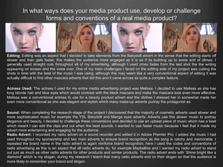 Editing: Editing was an aspect that I decided to take elements from the Babydoll advert in the sense that the editing starts off
slower and then gets faster, this makes the audience more engaged as it is as if its building up to some sort of climax. I
generally used straight cuts throughout all of my advertising, although I used cross fades from the last shot the the writing
appearing on screen and the voice over. One of my main challenges I faced on the editing side of my project was cutting the
shots in time with the beat of the music I was using, although this may seem like a very conventional aspect of editing it was
actually difficult to find other mascara adverts that did this and it came across as quite a complex feature.
Actress Used: The actress I used for my entire media advertising project was Melissa. I decided to use Melissa as she has
long blonde hair and blue eyes which would contrast with the black mascara and make the mascara look even more effective.
Melissa was a conventional actress to use for a beauty product advert and the clothes I dressed her in somewhat made her
even more conventional as she was elegant and stylish which many make-up adverts portray the protagonist as.
Sound: When completing the research stage of the project I discovered that the majority of cosmetic adverts used slower and
more sophisticated music for example the YSL Babydoll and Manga eyes adverts. Adverts use this slower music to portray
elegance and beauty, I decided to challenge these conventions and decided to use an upbeat piece of music which has a beat
which meant I can edit the clips and cut when the beat sounds. I wanted to use faster music because I feel that it made my
advert more entertaining and engaging for the audience.
Radio Advert: I recorded my radio advert on a sound recorder and edited it in Adobe Premier Pro. I added the music I had
used throughout my sponsorship and two main adverts to ensure brand recognition as the song is catchy and memorable. I
repeated the brand name in the radio advert to again reinforce brand recognition, here I used the codes and conventions of
radio advertising as this is an aspect that all radio adverts do, for example Maybelline and I wanted my radio advert to stand
out just as much as other radio adverts for other products and similar products. The radio advert ends with ‘Shine bright like a
diamond’ which is my slogan, during my research I learnt that many radio adverts end on their slogan so that the audience is
more likely to remember your brand and slogan.
In what ways does your media product use, develop or challenge
forms and conventions of a real media product?
 