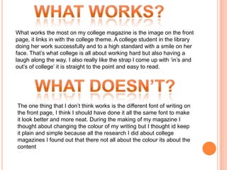 What works the most on my college magazine is the image on the front
page, it links in with the college theme. A college student in the library
doing her work successfully and to a high standard with a smile on her
face. That’s what college is all about working hard but also having a
laugh along the way. I also really like the strap l come up with ‘in’s and
out’s of college’ it is straight to the point and easy to read.




The one thing that I don’t think works is the different font of writing on
the front page, I think I should have done it all the same font to make
it look better and more neat. During the making of my magazine I
thought about changing the colour of my writing but I thought id keep
it plain and simple because all the research I did about college
magazines I found out that there not all about the colour its about the
content
 