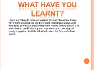 I have learnt how to make a magazine through Photoshop, I have
never done anything like this before and I didn't have a clue what I
was doing at the start, but as the project moved forward I learnt a lot
about how to use Photoshop and how to make an overall good
quality magazine. And this will all help me in the future of a level
media.
 