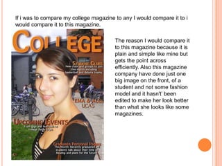 If i was to compare my college magazine to any I would compare it to i
would compare it to this magazine.

                                        The reason I would compare it
                                        to this magazine because it is
                                        plain and simple like mine but
                                        gets the point across
                                        efficiently. Also this magazine
                                        company have done just one
                                        big image on the front, of a
                                        student and not some fashion
                                        model and it hasn't’ been
                                        edited to make her look better
                                        than what she looks like some
                                        magazines.
 