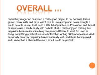 Overall my magazine has been a really good project to do, because I have
gained many skills and have learnt how to use a program I never thought I
would be able to use. I still need a little bit of practice on Photoshop and then ill
be able to use it really easily with no help at all. I really enjoyed making this
magazine because its something completely different to what I'm used to
doing, something practical suits me better than writing 3000 word essays. And I
personally think my magazine turned out really well, and it can be improved
and I know that, if I had a little more time I would be perfect.
 