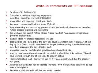 Write-in comments on ICT session
•   Excellent (38) Brilliant (38)
•   Enthusiastic delivery; inspiring; enjoyable /
    Incredible, inspiring, relevant, interactive
•   informative and engaging; thank you, Mark
•   Awesome! --come and kick ass in our IT dept!
•   Very interesting and motivating presentation / Motivational; down to me to embed
    / More please; inspiring and motivating
•   Can we have him again? / More please / More needed! / An absolute inspiration;
    give him a longer slot!
•   loads of ideas / Fantastic resources; will use
•   Best speaker yet / Best bit of the day; Bill could learn from him! / Best part of the
    day by far / Great; should have been for longer in the morning / Made the day for
    me / Best session of the day--thanks, Mark
•   Inspiration, useful; models what good teaching should look like.
•   Info. on how to use these sites would be useful / Would like links in Breo / Should
    have worked through one of the tools to show in action
•   Highly motivating--and I don't even use IT! / IT access restricted, but the speaker
    was great.
•   Marginal usefulness for non-IT-literate learners / Felt marginalised because I do not
    have a smartphone
•   Passionate, and that rubs off; but not what I needed
 