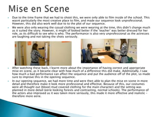  Due to the time frame that we had to shoot this, we were only able to film inside of the school. This
wasnt particularly the most creative place to film, and made our sequence look unprofessional.
However, this did also work well due to to the plot of our sequence.
 We were also only wearing the casual clothing we were wearing at the time, this didn’t change much
as it suited the story. However, it might of looked better if the ‘teacher’ was better dressed for her
role, as its difficult to see who is who. The performance is also very unprofessional as the actresses
are laughing and not taking the shots seriously.
 After watching these back, I learnt more about the importance of having correct and appropriate
mise en scene, as it became clear with how much of a difference this did make. Additionally, I saw
how much a bad performance can affect the sequence and put the audience off of the plot, so made
sure to improve this in the opening sequence.
 In our opening sequence, we had more time and were then able to plan the mise en scene in more
detail and therefore make it look more professional and effective. Because of this, our costumes
were all thought out (blood/mud covered clothing for the main character) and the setting was
planned in more detail (eerie looking forests and contrasting, normal schools). The performance of
the actors also improved as it was taken more seriously, this made it more effective and realistic –
therefore more eerie.
 