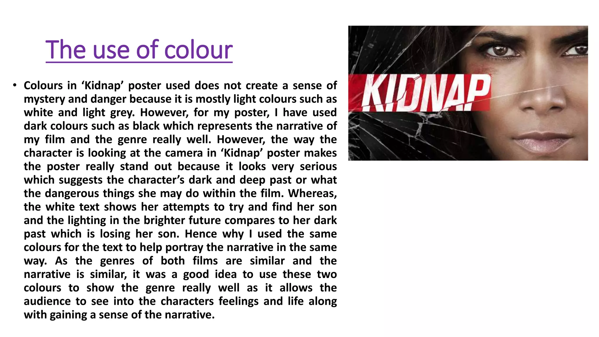 The use of colour
• Colours in ‘Kidnap’ poster used does not create a sense of
mystery and danger because it is mostly light colours such as
white and light grey. However, for my poster, I have used
dark colours such as black which represents the narrative of
my film and the genre really well. However, the way the
character is looking at the camera in ‘Kidnap’ poster makes
the poster really stand out because it looks very serious
which suggests the character’s dark and deep past or what
the dangerous things she may do within the film. Whereas,
the white text shows her attempts to try and find her son
and the lighting in the brighter future compares to her dark
past which is losing her son. Hence why I used the same
colours for the text to help portray the narrative in the same
way. As the genres of both films are similar and the
narrative is similar, it was a good idea to use these two
colours to show the genre really well as it allows the
audience to see into the characters feelings and life along
with gaining a sense of the narrative.
 