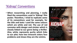 'Kidnap' Conventions
• When researching and planning, I really
liked the conventions used in 'Kidnap' film
poster. Therefore, I tried to replicate some
of its conventions used for example, for
the title and texts I used the same colours
which are white and red. The use of red
connotes with danger and sinister which is
closely linked to our genre being a thriller.
Also, white represents purity which links
to our plot; how two innocent sisters face
problems and shows they are the victims.
 