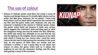 The use of colour
• Colours in ‘Kidnap’ poster used does not create a sense of
mystery and danger because it is mostly light colours such as
white and light grey. However, for my poster, I have used
dark colours such as black which represents the narrative of
my film and the genre really well. However, the way the
character is looking at the camera in ‘Kidnap’ poster makes
the poster really stand out because it looks very serious
which suggests the character’s dark and deep past or what
the dangerous things she may do within the film. Whereas,
the white text shows her attempts to try and find her son
and the lighting in the brighter future compares to her dark
past which is losing her son. Hence why I used the same
colours for the text to help portray the narrative in the same
way. As the genres of both films are similar and the
narrative is similar, it was a good idea to use these two
colours to show the genre really well as it allows the
audience to see into the characters feelings and life along
with gaining a sense of the narrative.
 