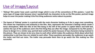 Use of image/Layout
• ‘Kidnap’ film poster have used a portrait image which is one of the conventions of film posters. I used the
same type of image style because since I wanted both my characters to be on the film poster, portrait image
helps to cover the poster making it the first thing audiences notice about my poster.
• The layout of ‘Kidnap’ poster is a portrait with the main character looking as if she is angry over something.
This shows her importance and authority in the film. Also, represents the character’s feelings which create a
tense atmosphere. With the title of the film being in the left of the poster in capital letters and bold text,
catches the eye of the audiences and is the first thing they see after the image. Compared to my film poster, I
chose to design it in a similar way; portrait best suited the poster because of two characters being involved in
the picture. They are shown to be very close to each other which makes the audiences think about what their
relationship is and how they are related to each other. These questions persuades the audiences to go watch
the trailer and find out more. The trailer may persuade them then to go watch the film making our film
successful.
 