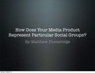 How Does Your Media Product
             Represent Particular Social Groups?
                      By Matthew Plumeridge




Monday, 18 March 13
 
