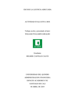 ESCOGE LA LICENCIA ADECUADA
ACTIVIDAD EVALUATIVA DOS
Trabajo escrito y presentado al tutor:
WILLIAM PULGARIN GIRALDO
Estudiante:
HELMER CASTILLO CALVO
UNIVERSIDAD DEL QUINDIO
ADMINISTRACION FINANCIERA
ESPACIO ACADEMICO TIC
SANTIAGO DE CALI
04 ABRIL DE 2019
 