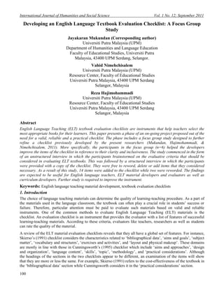 International Journal of Humanities and Social Science Vol. 1 No. 12; September 2011
100
Developing an English Language Textbook Evaluation Checklist: A Focus Group
Study
Jayakaran Mukundan (Corresponding author)
Universiti Putra Malaysia (UPM)
Department of Humanities and Language Education
Faculty of Educational Studies, Universiti Putra
Malaysia, 43400 UPM Serdang, Selangor.
Vahid Nimehchisalem
Universiti Putra Malaysia (UPM)
Resource Center, Faculty of Educational Studies
Universiti Putra Malaysia, 43400 UPM Serdang
Selangor, Malaysia
Reza Hajimohammadi
Universiti Putra Malaysia (UPM)
Resource Center, Faculty of Educational Studies
Universiti Putra Malaysia, 43400 UPM Serdang
Selangor, Malaysia
Abstract
English Language Teaching (ELT) textbook evaluation checklists are instruments that help teachers select the
most appropriate books for their learners. This paper presents a phase of an on-going project proposed out of the
need for a valid, reliable and a practical checklist. The phase includes a focus group study designed to further
refine a checklist previously developed by the present researchers (Mukundan, Hajimohammadi, &
Nimehchisalem, 2011). More specifically, the participants in the focus group (n=6) helped the developers
improve the items of the checklist in reference to their clarity and inclusiveness. The study commenced in the form
of an unstructured interview in which the participants brainstormed on the evaluative criteria that should be
considered in evaluating ELT textbooks. This was followed by a structured interview in which the participants
were provided with a copy of the checklist. They were free to reword, delete or add items that they considered
necessary. As a result of this study, 14 items were added to the checklist while two were reworded. The findings
are expected to be useful for English language teachers, ELT material developers and evaluators as well as
curriculum developers. Further study is required to improve the instrument.
Keywords: English language teaching material development, textbook evaluation checklists
1. Introduction
The choice of language teaching materials can determine the quality of learning-teaching procedure. As a part of
the materials used in the language classroom, the textbook can often play a crucial role in students‟ success or
failure. Therefore, particular attention must be paid to evaluate such materials based on valid and reliable
instruments. One of the common methods to evaluate English Language Teaching (ELT) materials is the
checklist. An evaluation checklist is an instrument that provides the evaluator with a list of features of successful
learning-teaching materials. According to these criteria, evaluators like teachers, researchers as well as students
can rate the quality of the material.
A review of the ELT material evaluation checklists reveals that they all have a global set of features. For instance,
Skierso‟s (1991) checklist considers the characteristics related to „bibliographical data‟, „aims and goals‟, „subject
matter‟, „vocabulary and structures‟, „exercises and activities‟, and „layout and physical makeup‟. These domains
are mostly in line with those in Cunningsworth‟s (1995) checklist which include „aims and approaches‟, „design
and organization‟, „language content‟, „skills‟, „topic‟, „methodology‟, and „practical considerations‟. Although
the headings of the sections in the two checklists appear to be different, an examination of the items will show
that they are more or less the same. For example, Skierso (1991) refers to the cost-effectiveness of the textbook in
the „bibliographical data‟ section while Cunningsworth considers it in the „practical considerations‟ section.
 