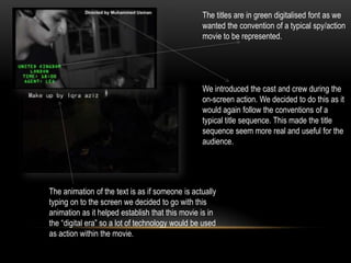 The titles are in green digitalised font as we
wanted the convention of a typical spy/action
movie to be represented.
We introduced the cast and crew during the
on-screen action. We decided to do this as it
would again follow the conventions of a
typical title sequence. This made the title
sequence seem more real and useful for the
audience.
The animation of the text is as if someone is actually
typing on to the screen we decided to go with this
animation as it helped establish that this movie is in
the “digital era” so a lot of technology would be used
as action within the movie.
 
