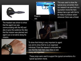 The headset was shown to show
that the agent Leo was
communicating with the HQ and
also to give the audience the idea
that the mission was planned and
agent Leo is not alone doing his
mission.
To show that timing is very important to agent
Leo and to show that he is an organised
individual. From the research conducted we
saw that the main hero (spy) likes to look
classy and organised.
This was used to show the
typical prop convention from
our research we saw that in a
spy/action movie the hero
always has a gun with him to
be ready to produce action
whenever there was a threat.
These props were used to support the typical conventions of a
typical spy/action movie.
Props in
use.
 