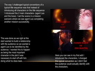 The way I challenged typical conventions of a
typical title sequence was that instead of
introducing all characters on the title sequence
I introduced the 2 main characters- (agent Leo
and the boss). I set the scene in a mission
scenario where we see agent Leo completing
another mission successfully.
This was done as we right at the
start wanted to build a relationship
with the audience so we wanted a
agent Leo to be identified by the
audience. I wanted this to happen
as being the most important
character in the plot it was
necessary to start off with him
doing what he does best.
Here you can see in my first edit I
introduced the characters, I changed
this typical convention as I didn’t feel
the audience could actually identify with
the characters.
 