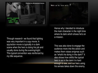 Through research we found that lighting
was very important in a spy movie. A
spy/action movie is typically in a dark
scene when the hero is doing his job and
usually done during the evening/night.
This typical convention was reinforced by
my title sequence.
Hence why I decided to introduce
the main character in the night time
where its dark which shows he's on
a mission.
This was also done to engage the
audience more into the action and
makes them raises enigmas such
as “what's he doing in the dark?” it
also shows how skilful the typical
hero is as in the dark it is hard
enough to see, and our hero using
his senses takes down the enemy.
 