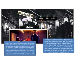 I have included my bands latest music video on the homepage
of the website allowing people to view the music video and
also help market the band through word of mouth or sharing
the video which is allowed on the website, allowing users to
share the music video on their Facebook or twitter. This was
another typical convention in other musical artists websites
which I have also used for my website as it would make the
website seem more professional and give it that real feeling.
Having the merchandise tab on the homepage
allows fans to purchase goods that are tailored
with the artists branding. This distribution
method of the artists products are on other ‘real’
websites there fore it felt appropriate to label the
merchandise button as a convention, so there
fore I have added it to my own website in hopes
of making it a more typical website.
 