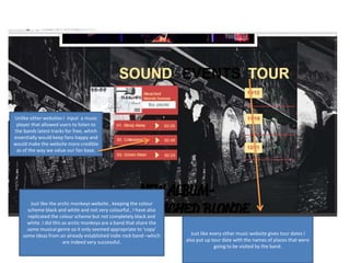 Just like the arctic monkeys website , keeping the colour
scheme black and white and not very colourful , I have also
replicated the colour scheme but not completely black and
white. I did this as arctic monkeys are a band that share the
same musical genre so it only seemed appropriate to ‘copy’
some ideas from an already established indie rock band –which
are indeed very successful.
Just like every other music website gives tour dates I
also put up tour date with the names of places that were
going to be visited by the band.
Unlike other websites I input a music
player that allowed users to listen to
the bands latest tracks for free, which
essentially would keep fans happy and
would make the website more credible
as of the way we value our fan base.
 