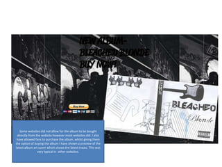 Some websites did not allow for the album to be bought
directly from the website however most websites did. I also
have allowed fans to purchase the album, whilst giving them
the option of buying the album I have shown a preview of the
latest album art cover which shows the latest tracks. This was
very typical in other websites.
 